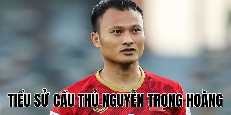 Tiểu Sử Cầu Thủ Nguyễn Trọng Hoàng: Sự Nghiệp Bóng Đá Trong & Ngoài Nước